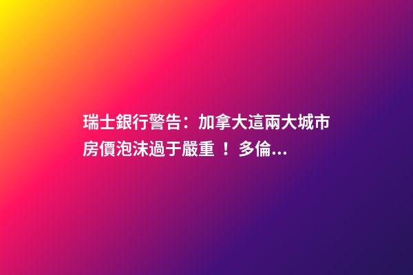 瑞士銀行警告：加拿大這兩大城市房價泡沫過于嚴重！多倫多全球第二高！